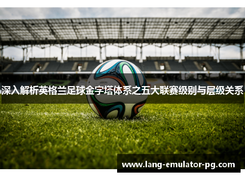 深入解析英格兰足球金字塔体系之五大联赛级别与层级关系
