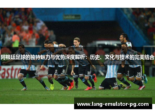 阿根廷足球的独特魅力与优势深度解析：历史、文化与技术的完美结合