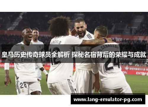 皇马历史传奇球员全解析 探秘名宿背后的荣耀与成就