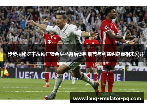 一步步揭秘罗本从拜仁转会皇马背后谈判细节与利益纠葛真相未公开