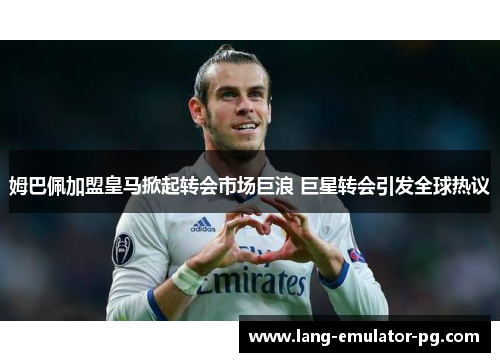 姆巴佩加盟皇马掀起转会市场巨浪 巨星转会引发全球热议