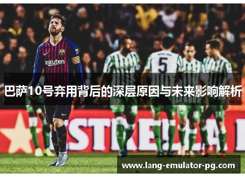 巴萨10号弃用背后的深层原因与未来影响解析