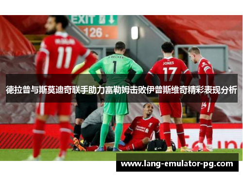 德拉普与斯莫迪奇联手助力富勒姆击败伊普斯维奇精彩表现分析