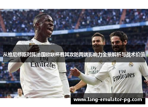 从维尼修斯对阵法国欧联杯看其攻防两端影响力全景解析与战术价值 从维尼修斯对阵法国欧联杯看其攻防两端影响力全景解析与战术价值