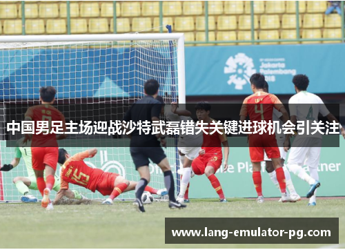 中国男足主场迎战沙特武磊错失关键进球机会引关注