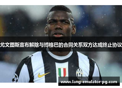 尤文图斯宣布解除与博格巴的合同关系双方达成终止协议