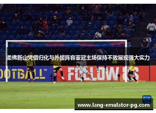 柔佛新山凭借归化与外援阵容亚冠主场保持不败展现强大实力