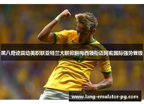 黑八奇迹震动美职联亚特兰大联掀翻梅西领衔迈阿密国际强势晋级 黑八奇迹震动美职联亚特兰大联掀翻梅西领衔迈阿密国际强势晋级